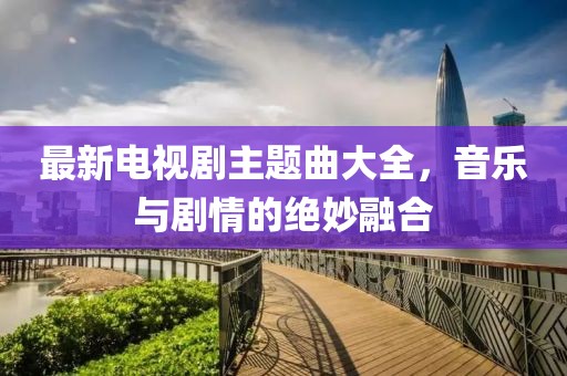 最新电视剧主题曲大全，音乐与剧情的绝妙融合