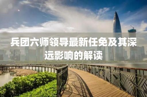 兵团六师领导最新任免及其深远影响的解读