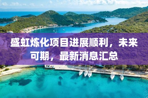 盛虹炼化项目进展顺利，未来可期，最新消息汇总