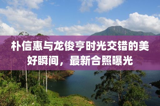 朴信惠与龙俊亨时光交错的美好瞬间，最新合照曝光