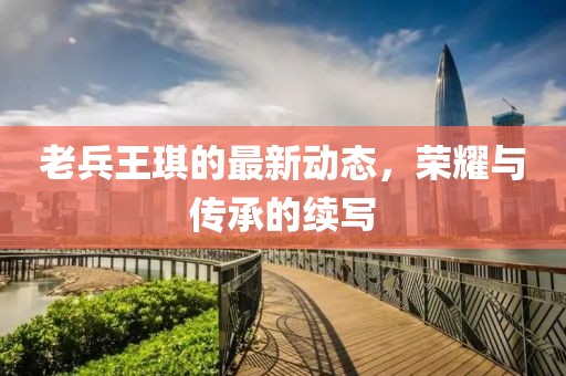 老兵王琪的最新动态，荣耀与传承的续写