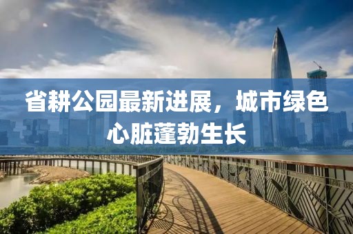 省耕公园最新进展，城市绿色心脏蓬勃生长