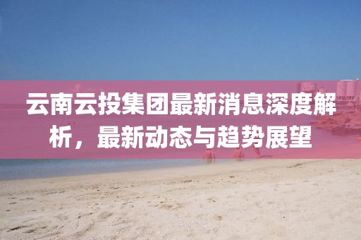 云南云投集团最新消息深度解析，最新动态与趋势展望