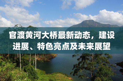 官渡黄河大桥最新动态，建设进展、特色亮点及未来展望
