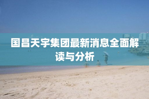 国昌天宇集团最新消息全面解读与分析