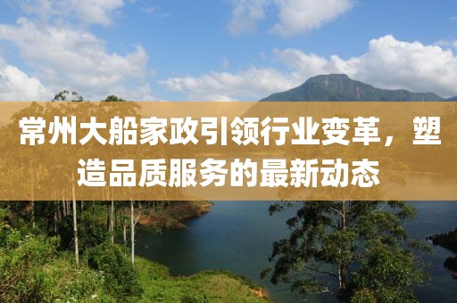 常州大船家政引领行业变革，塑造品质服务的最新动态