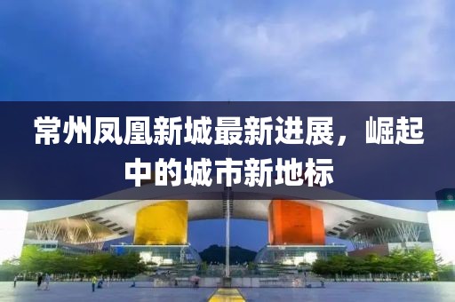 常州凤凰新城最新进展，崛起中的城市新地标