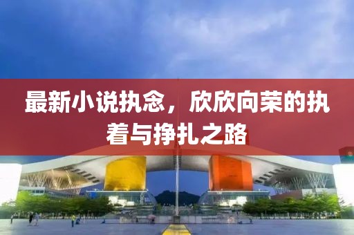 最新小说执念，欣欣向荣的执着与挣扎之路