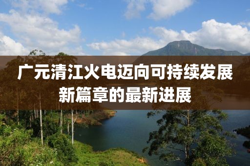 广元清江火电迈向可持续发展新篇章的最新进展