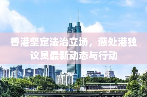 香港坚定法治立场，惩处港独议员最新动态与行动