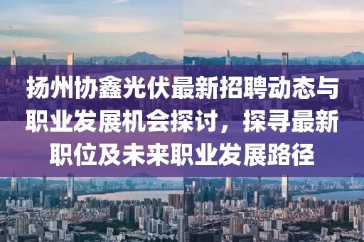 扬州协鑫光伏最新招聘动态与职业发展机会探讨，探寻最新职位及未来职业发展路径