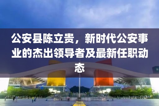 公安县陈立贵，新时代公安事业的杰出领导者及最新任职动态