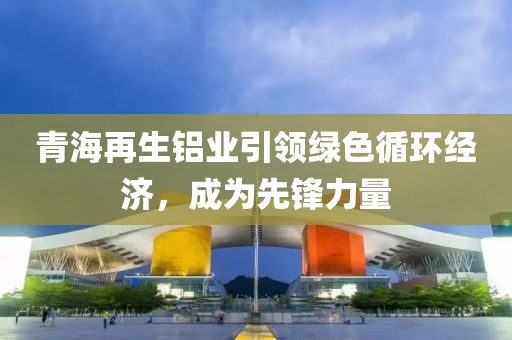 青海再生铝业引领绿色循环经济，成为先锋力量