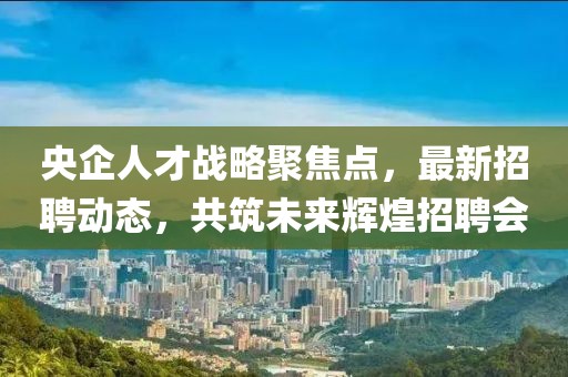 央企人才战略聚焦点，最新招聘动态，共筑未来辉煌招聘会