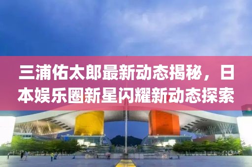 三浦佑太郎最新动态揭秘，日本娱乐圈新星闪耀新动态探索