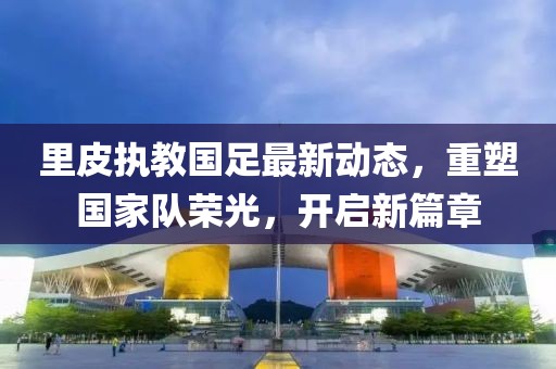里皮执教国足最新动态，重塑国家队荣光，开启新篇章
