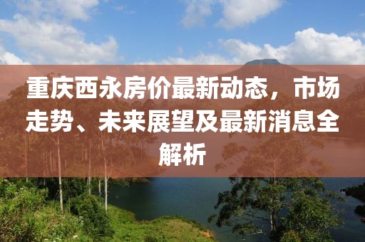 重庆西永房价最新动态，市场走势、未来展望及最新消息全解析