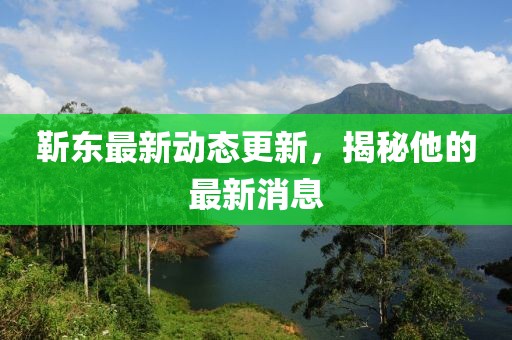 靳东最新动态更新，揭秘他的最新消息