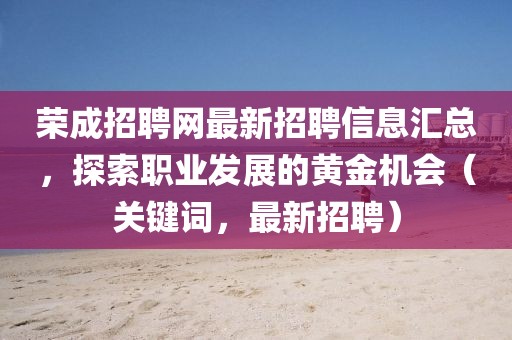 荣成招聘网最新招聘信息汇总，探索职业发展的黄金机会（关键词，最新招聘）