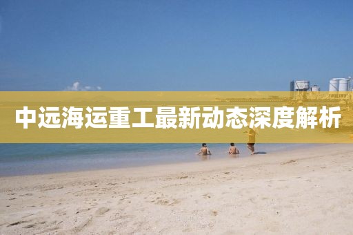 中远海运重工最新动态深度解析