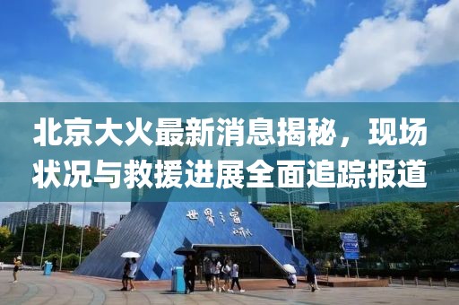 北京大火最新消息揭秘，现场状况与救援进展全面追踪报道