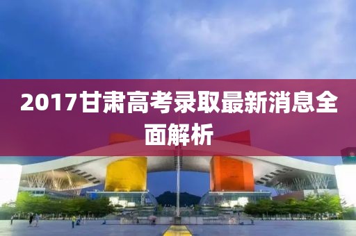 2017甘肃高考录取最新消息全面解析