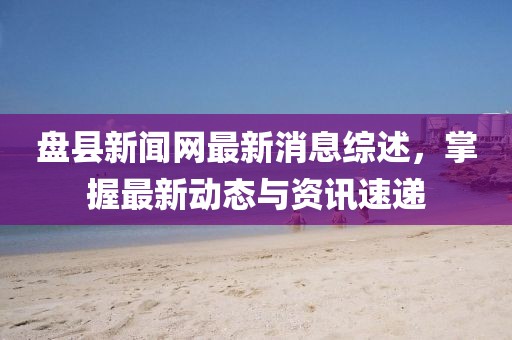 盘县新闻网最新消息综述，掌握最新动态与资讯速递