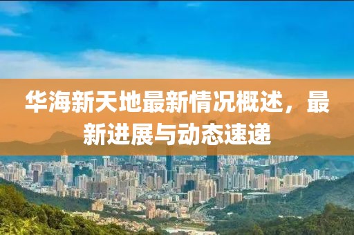 华海新天地最新情况概述，最新进展与动态速递