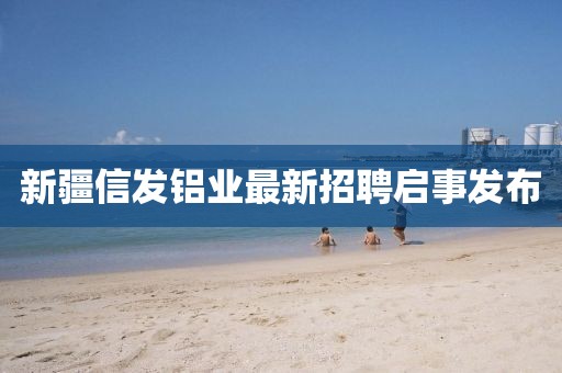 新疆信发铝业最新招聘启事发布