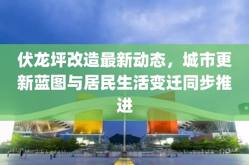 伏龙坪改造最新动态，城市更新蓝图与居民生活变迁同步推进