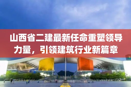 山西省二建最新任命重塑领导力量，引领建筑行业新篇章