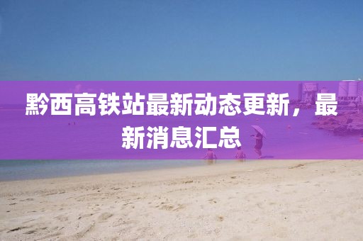 黔西高铁站最新动态更新，最新消息汇总