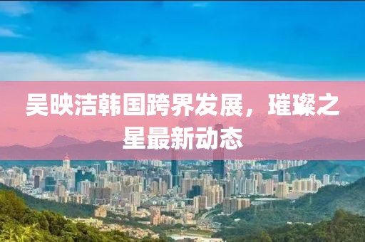 吴映洁韩国跨界发展，璀璨之星最新动态