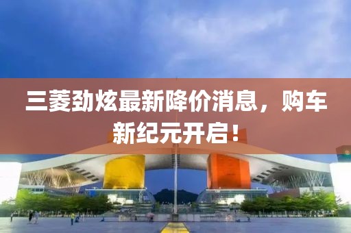 三菱劲炫最新降价消息，购车新纪元开启！