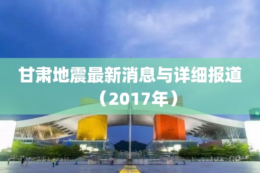 甘肃地震最新消息与详细报道（2017年）