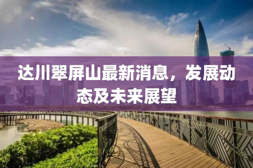 达川翠屏山最新消息，发展动态及未来展望