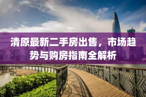 清原最新二手房出售，市场趋势与购房指南全解析