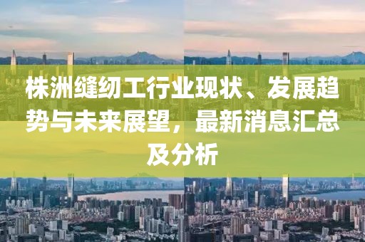 株洲缝纫工行业现状、发展趋势与未来展望，最新消息汇总及分析