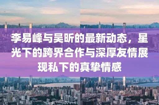 李易峰与吴昕的最新动态，星光下的跨界合作与深厚友情展现私下的真挚情感
