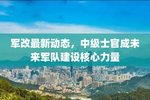军改最新动态，中级士官成未来军队建设核心力量