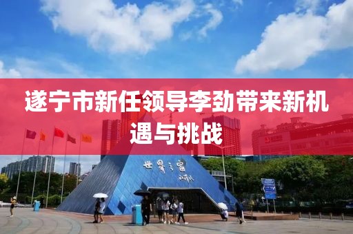 遂宁市新任领导李劲带来新机遇与挑战