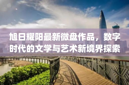旭日耀阳最新微盘作品，数字时代的文学与艺术新境界探索