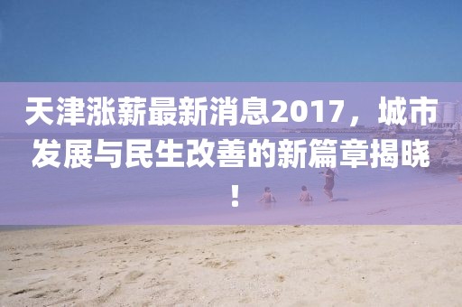 天津涨薪最新消息2017，城市发展与民生改善的新篇章揭晓！