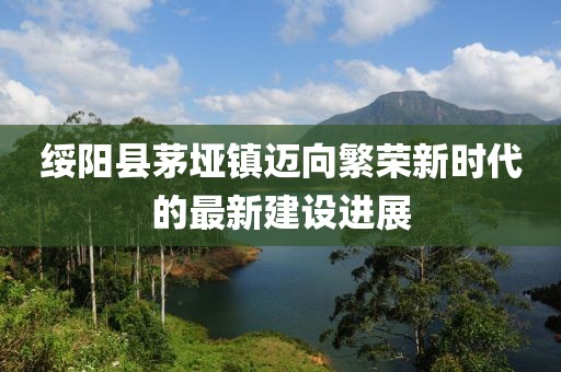 绥阳县茅垭镇迈向繁荣新时代的最新建设进展