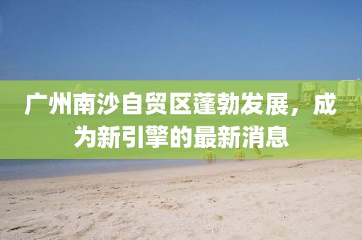 广州南沙自贸区蓬勃发展，成为新引擎的最新消息