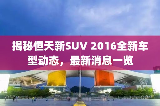 揭秘恒天新SUV 2016全新车型动态，最新消息一览