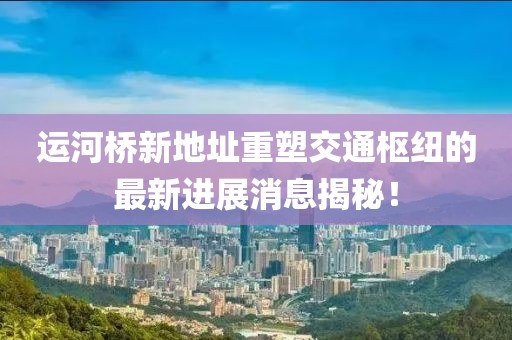运河桥新地址重塑交通枢纽的最新进展消息揭秘！
