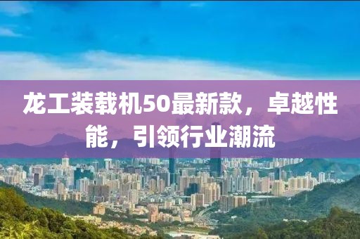 龙工装载机50最新款，卓越性能，引领行业潮流