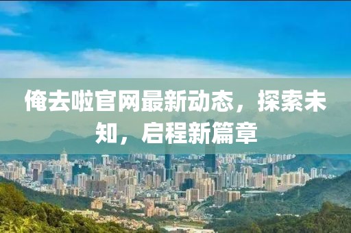 俺去啦官网最新动态，探索未知，启程新篇章