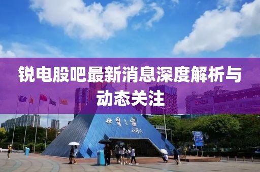 锐电股吧最新消息深度解析与动态关注